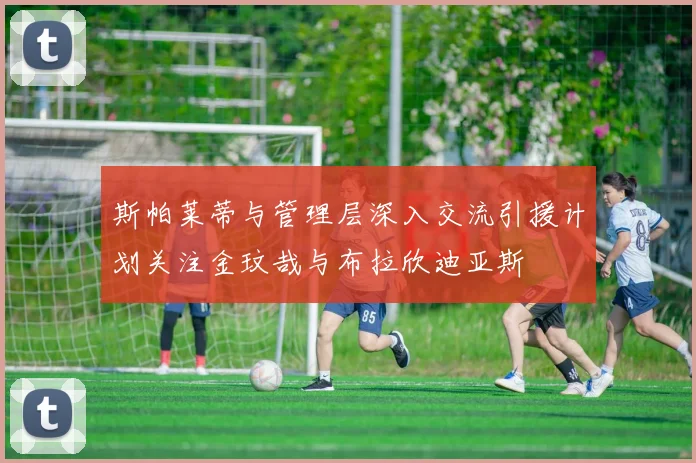 斯帕莱蒂与管理层深入交流引援计划关注金玟哉与布拉欣迪亚斯