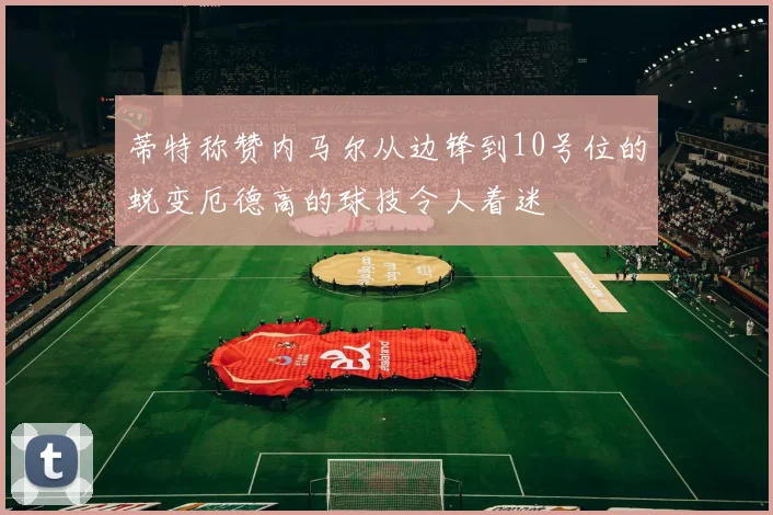 蒂特称赞内马尔从边锋到10号位的蜕变厄德高的球技令人着迷