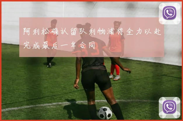 阿利松确认留队利物浦将全力以赴完成最后一年合同