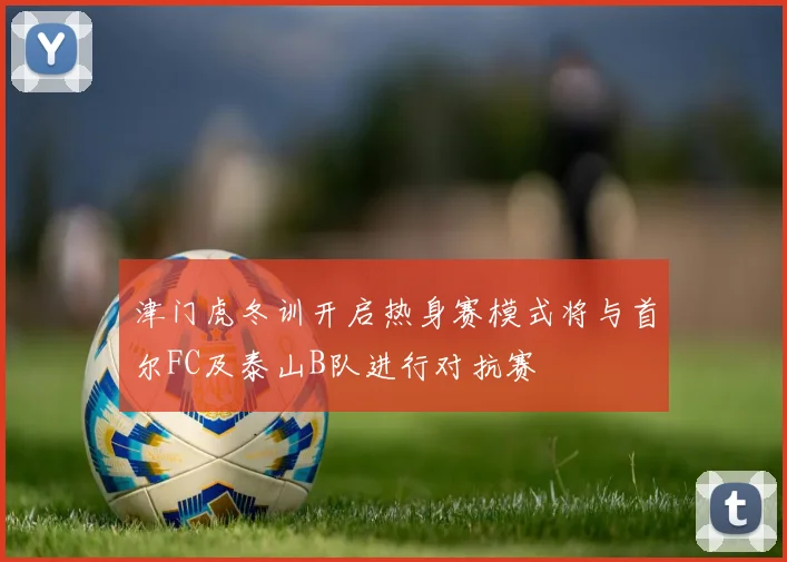 津门虎冬训开启热身赛模式将与首尔FC及泰山B队进行对抗赛