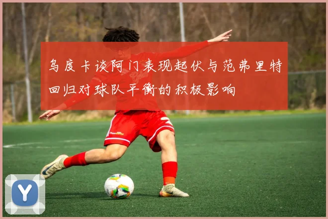 乌度卡谈阿门表现起伏与范弗里特回归对球队平衡的积极影响