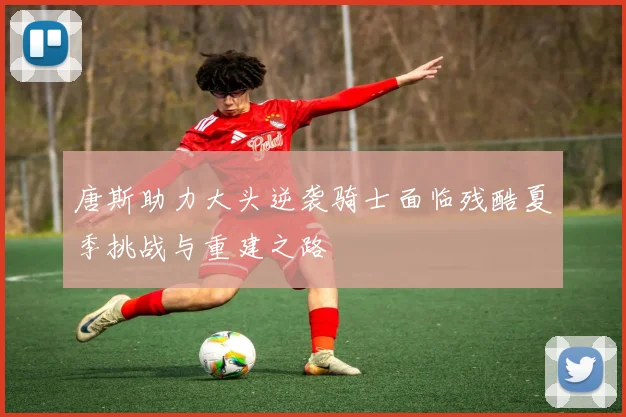 唐斯助力大头逆袭骑士面临残酷夏季挑战与重建之路