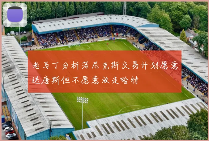 老马丁分析若尼克斯交易计划愿意送唐斯但不愿意放走哈特