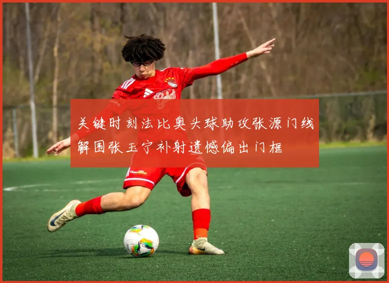 关键时刻法比奥头球助攻张源门线解围张玉宁补射遗憾偏出门框