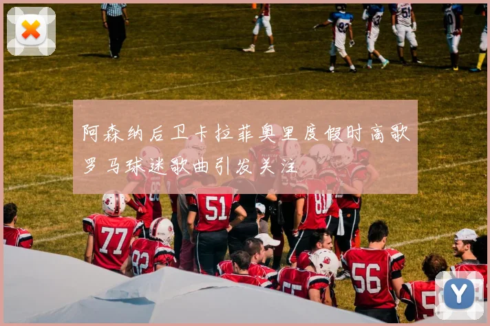 阿森纳后卫卡拉菲奥里度假时高歌罗马球迷歌曲引发关注