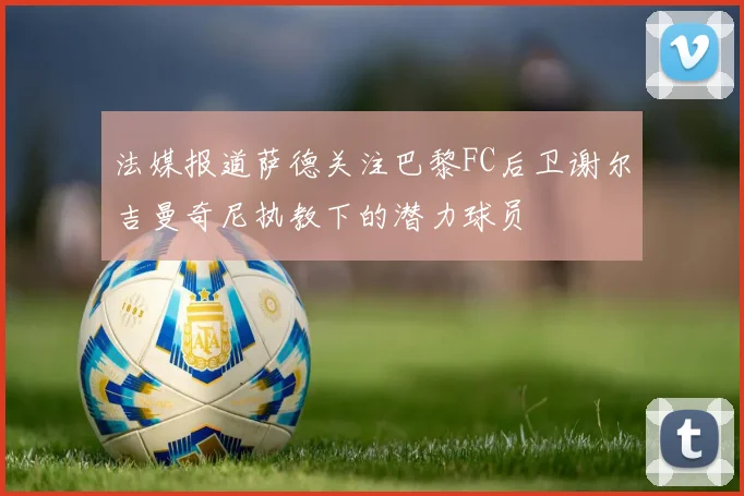 法媒报道萨德关注巴黎FC后卫谢尔吉曼奇尼执教下的潜力球员