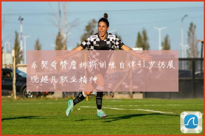 东契奇赞詹姆斯训练自律41岁仍展现超凡职业精神