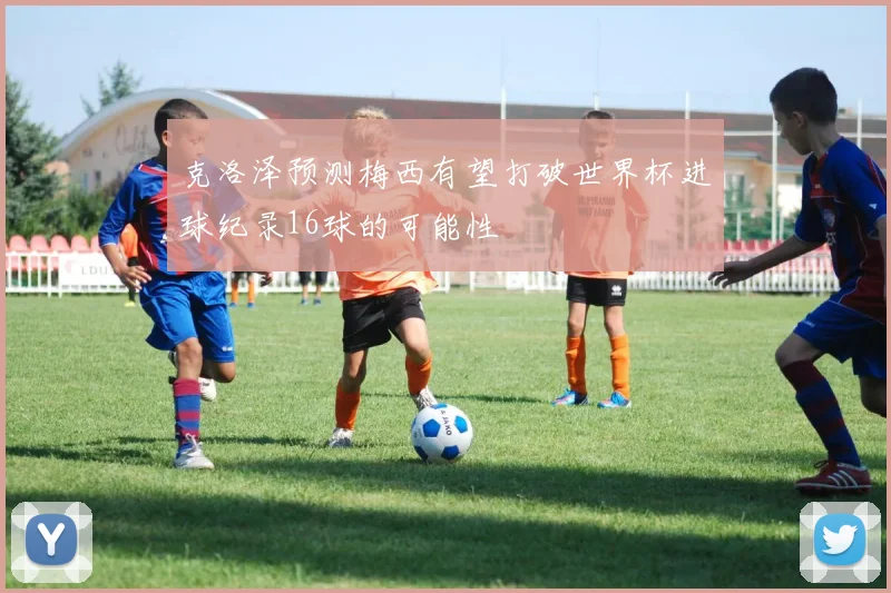 克洛泽预测梅西有望打破世界杯进球纪录16球的可能性